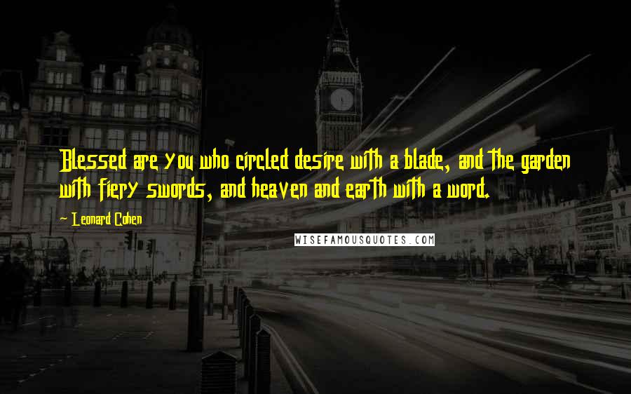 Leonard Cohen Quotes: Blessed are you who circled desire with a blade, and the garden with fiery swords, and heaven and earth with a word.