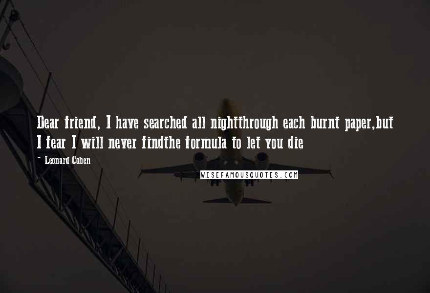 Leonard Cohen Quotes: Dear friend, I have searched all nightthrough each burnt paper,but I fear I will never findthe formula to let you die
