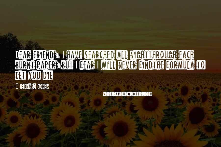 Leonard Cohen Quotes: Dear friend, I have searched all nightthrough each burnt paper,but I fear I will never findthe formula to let you die