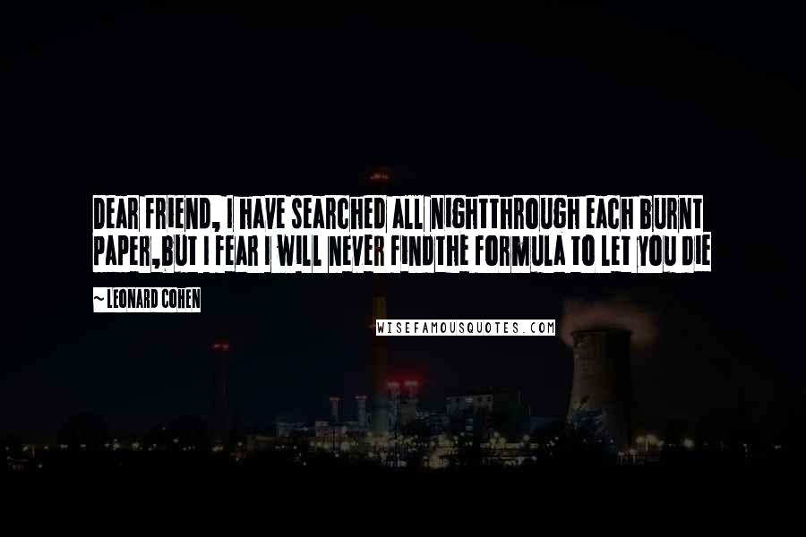 Leonard Cohen Quotes: Dear friend, I have searched all nightthrough each burnt paper,but I fear I will never findthe formula to let you die