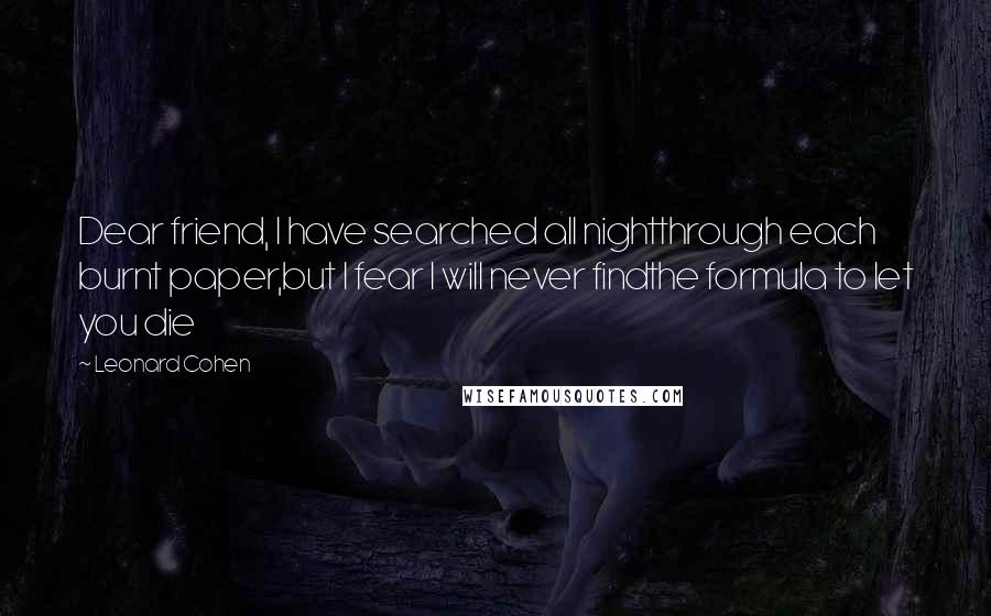 Leonard Cohen Quotes: Dear friend, I have searched all nightthrough each burnt paper,but I fear I will never findthe formula to let you die