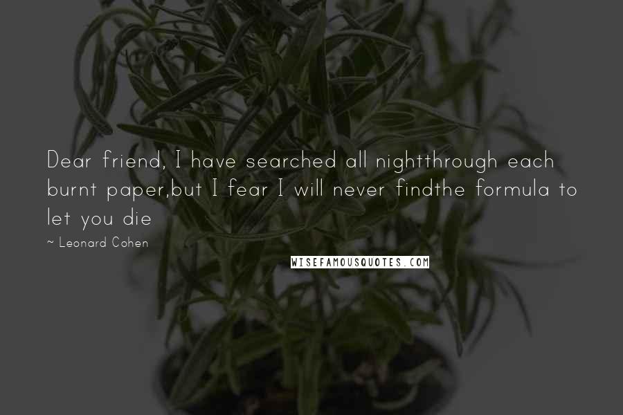 Leonard Cohen Quotes: Dear friend, I have searched all nightthrough each burnt paper,but I fear I will never findthe formula to let you die