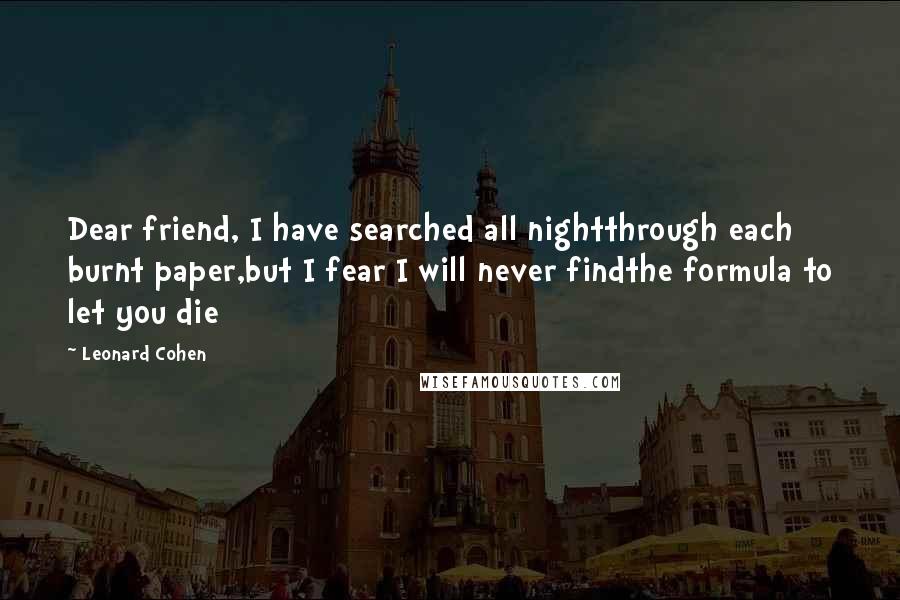 Leonard Cohen Quotes: Dear friend, I have searched all nightthrough each burnt paper,but I fear I will never findthe formula to let you die