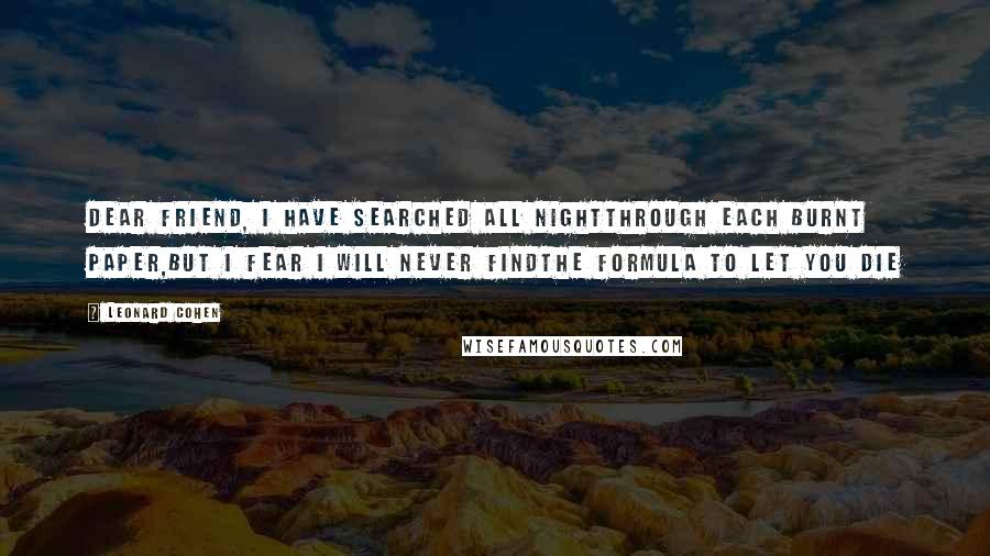 Leonard Cohen Quotes: Dear friend, I have searched all nightthrough each burnt paper,but I fear I will never findthe formula to let you die