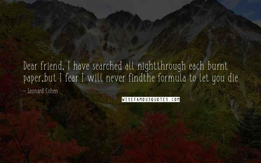 Leonard Cohen Quotes: Dear friend, I have searched all nightthrough each burnt paper,but I fear I will never findthe formula to let you die