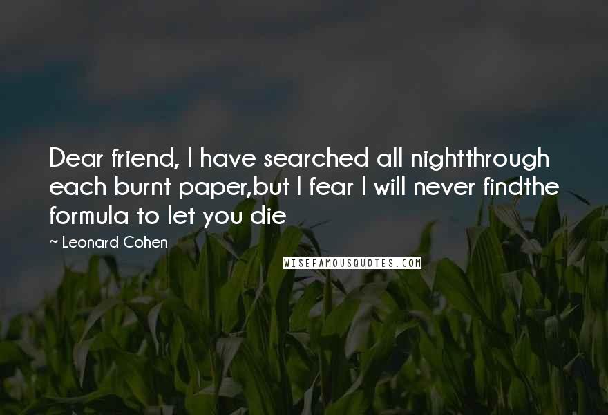 Leonard Cohen Quotes: Dear friend, I have searched all nightthrough each burnt paper,but I fear I will never findthe formula to let you die