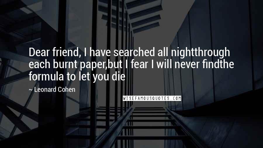 Leonard Cohen Quotes: Dear friend, I have searched all nightthrough each burnt paper,but I fear I will never findthe formula to let you die