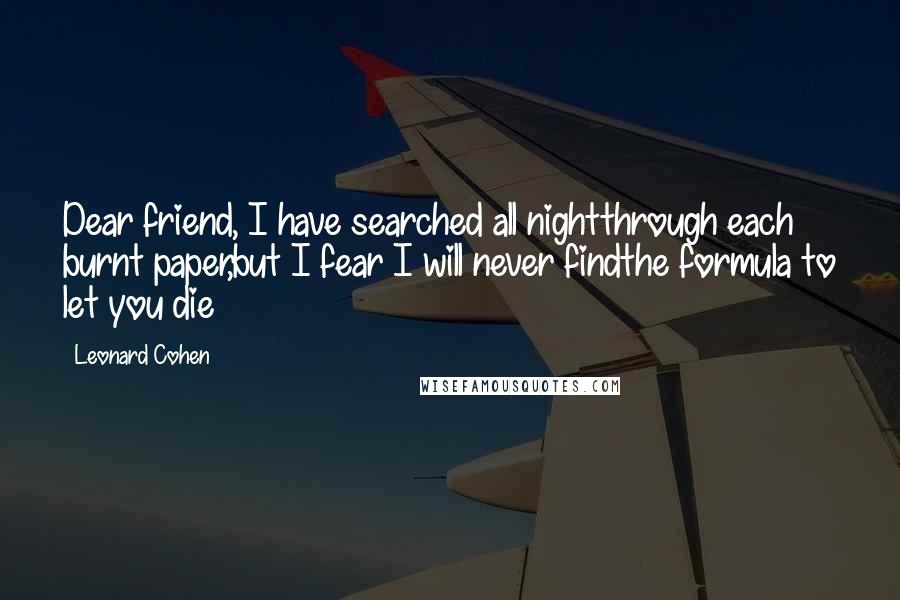 Leonard Cohen Quotes: Dear friend, I have searched all nightthrough each burnt paper,but I fear I will never findthe formula to let you die