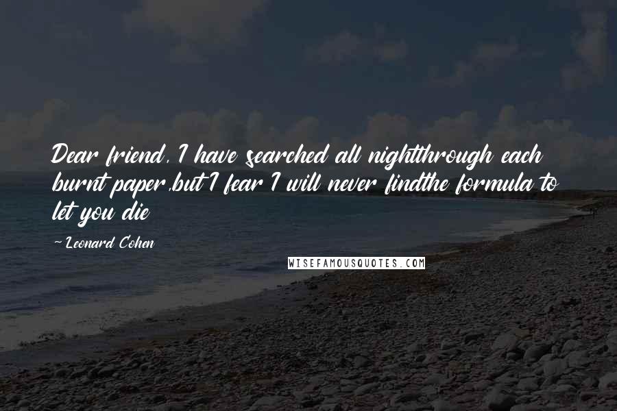 Leonard Cohen Quotes: Dear friend, I have searched all nightthrough each burnt paper,but I fear I will never findthe formula to let you die