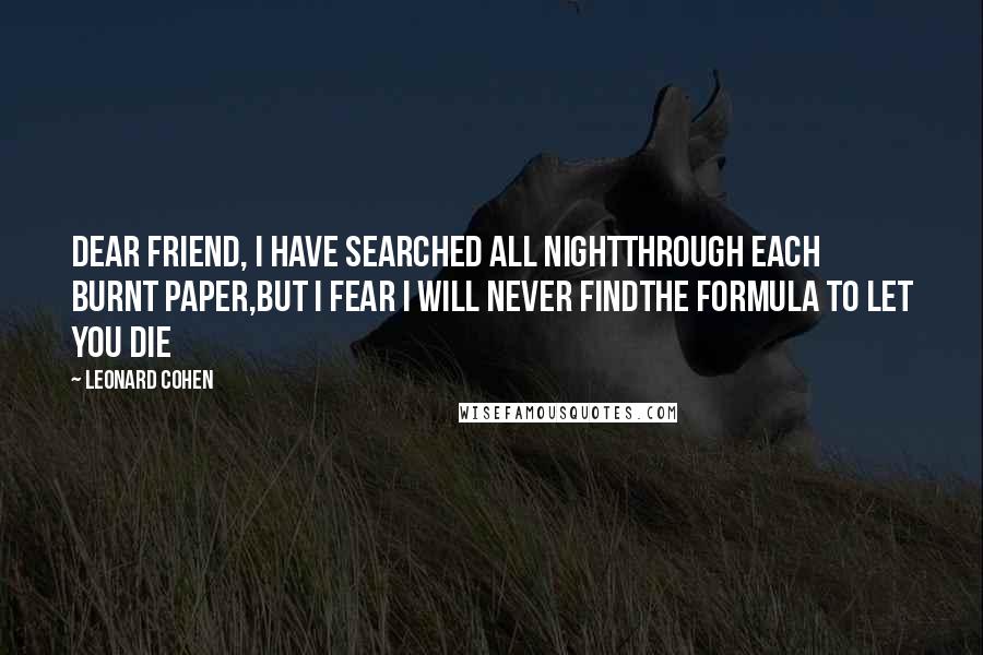 Leonard Cohen Quotes: Dear friend, I have searched all nightthrough each burnt paper,but I fear I will never findthe formula to let you die