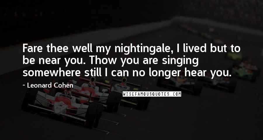 Leonard Cohen Quotes: Fare thee well my nightingale, I lived but to be near you. Thow you are singing somewhere still I can no longer hear you.