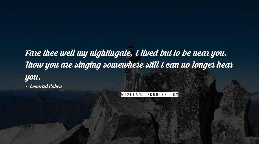 Leonard Cohen Quotes: Fare thee well my nightingale, I lived but to be near you. Thow you are singing somewhere still I can no longer hear you.