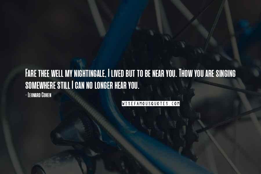 Leonard Cohen Quotes: Fare thee well my nightingale, I lived but to be near you. Thow you are singing somewhere still I can no longer hear you.