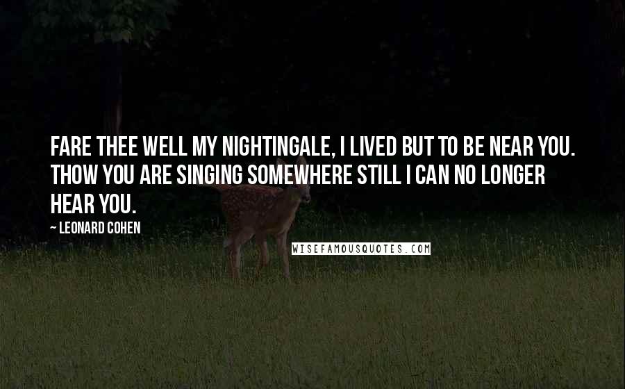 Leonard Cohen Quotes: Fare thee well my nightingale, I lived but to be near you. Thow you are singing somewhere still I can no longer hear you.