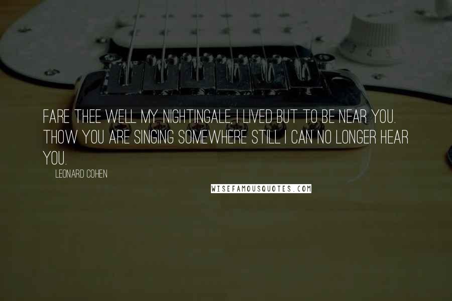 Leonard Cohen Quotes: Fare thee well my nightingale, I lived but to be near you. Thow you are singing somewhere still I can no longer hear you.