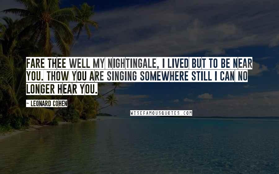 Leonard Cohen Quotes: Fare thee well my nightingale, I lived but to be near you. Thow you are singing somewhere still I can no longer hear you.