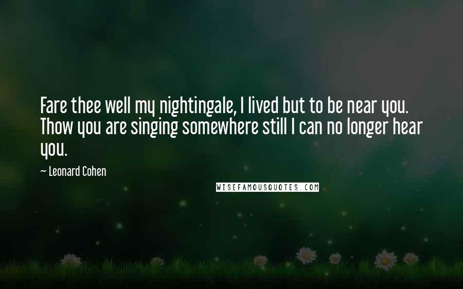 Leonard Cohen Quotes: Fare thee well my nightingale, I lived but to be near you. Thow you are singing somewhere still I can no longer hear you.