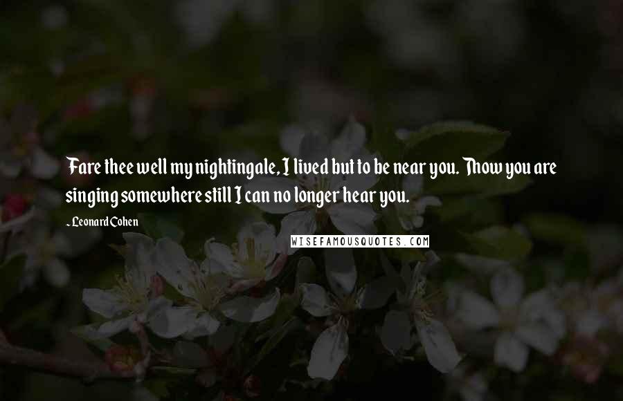Leonard Cohen Quotes: Fare thee well my nightingale, I lived but to be near you. Thow you are singing somewhere still I can no longer hear you.
