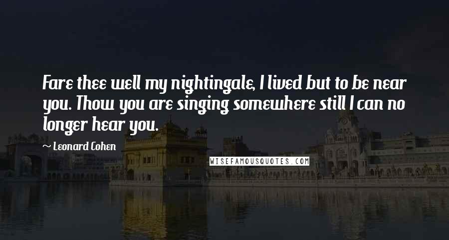 Leonard Cohen Quotes: Fare thee well my nightingale, I lived but to be near you. Thow you are singing somewhere still I can no longer hear you.