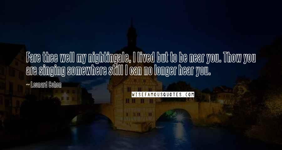 Leonard Cohen Quotes: Fare thee well my nightingale, I lived but to be near you. Thow you are singing somewhere still I can no longer hear you.