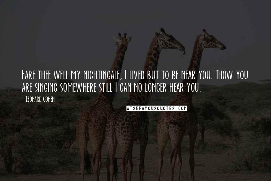 Leonard Cohen Quotes: Fare thee well my nightingale, I lived but to be near you. Thow you are singing somewhere still I can no longer hear you.
