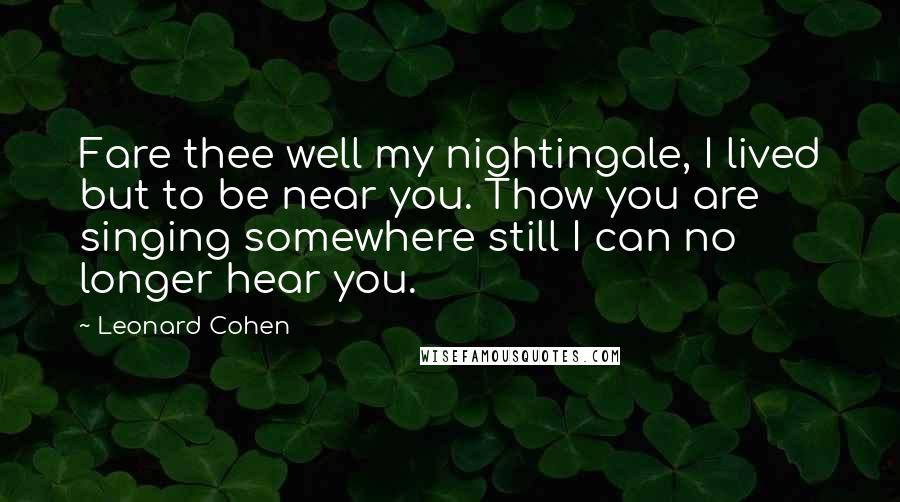 Leonard Cohen Quotes: Fare thee well my nightingale, I lived but to be near you. Thow you are singing somewhere still I can no longer hear you.