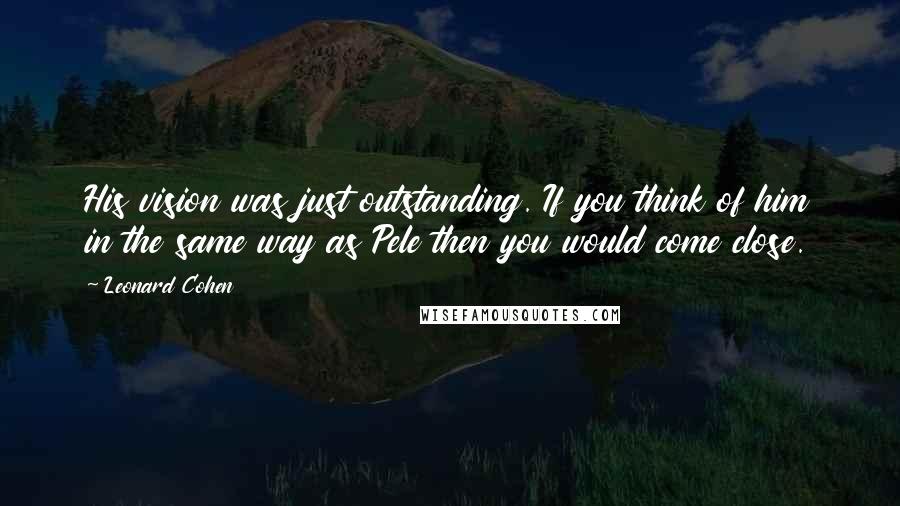 Leonard Cohen Quotes: His vision was just outstanding. If you think of him in the same way as Pele then you would come close.