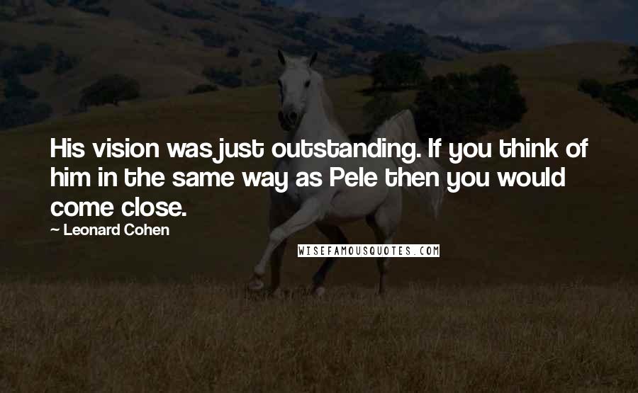 Leonard Cohen Quotes: His vision was just outstanding. If you think of him in the same way as Pele then you would come close.