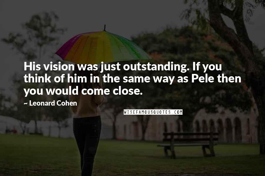 Leonard Cohen Quotes: His vision was just outstanding. If you think of him in the same way as Pele then you would come close.