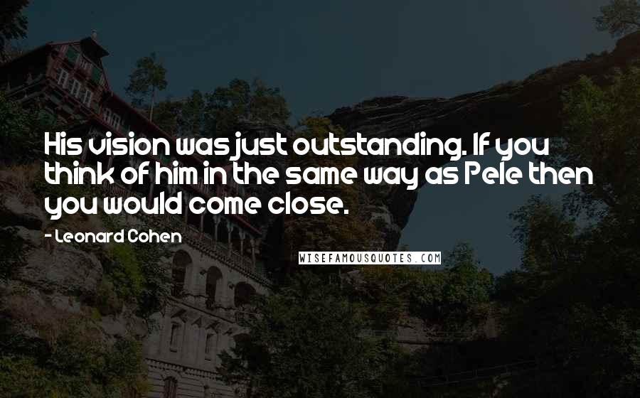 Leonard Cohen Quotes: His vision was just outstanding. If you think of him in the same way as Pele then you would come close.
