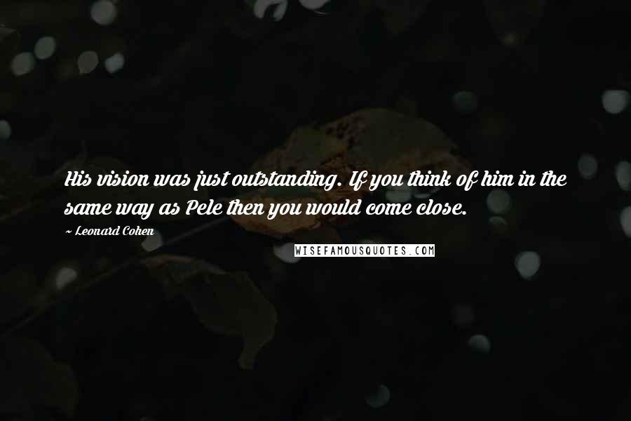 Leonard Cohen Quotes: His vision was just outstanding. If you think of him in the same way as Pele then you would come close.