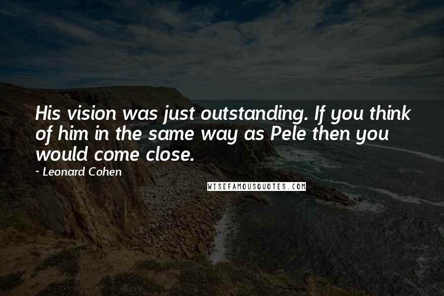 Leonard Cohen Quotes: His vision was just outstanding. If you think of him in the same way as Pele then you would come close.