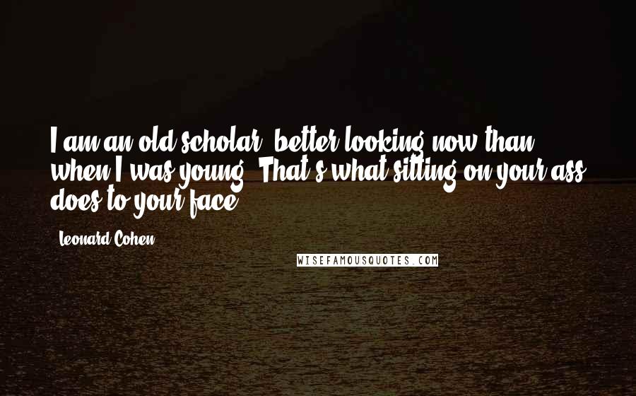 Leonard Cohen Quotes: I am an old scholar, better-looking now than when I was young. That's what sitting on your ass does to your face.