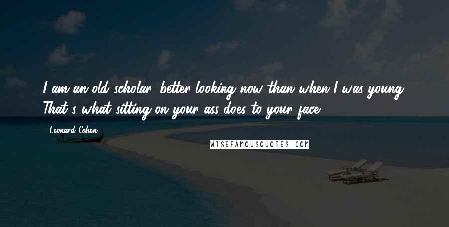 Leonard Cohen Quotes: I am an old scholar, better-looking now than when I was young. That's what sitting on your ass does to your face.