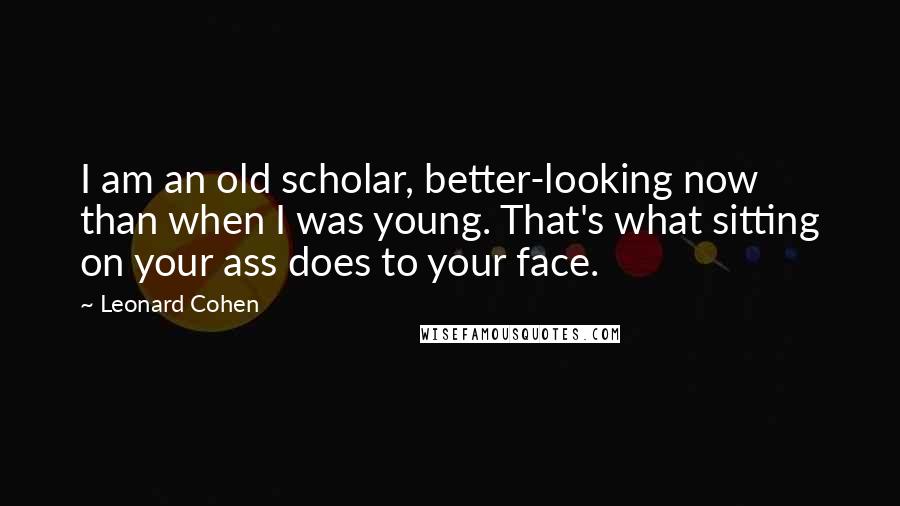 Leonard Cohen Quotes: I am an old scholar, better-looking now than when I was young. That's what sitting on your ass does to your face.