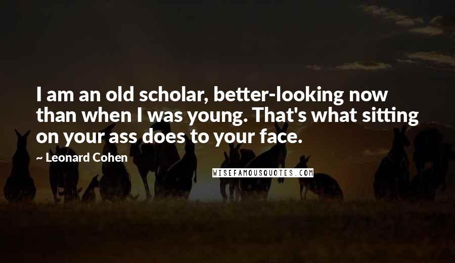 Leonard Cohen Quotes: I am an old scholar, better-looking now than when I was young. That's what sitting on your ass does to your face.