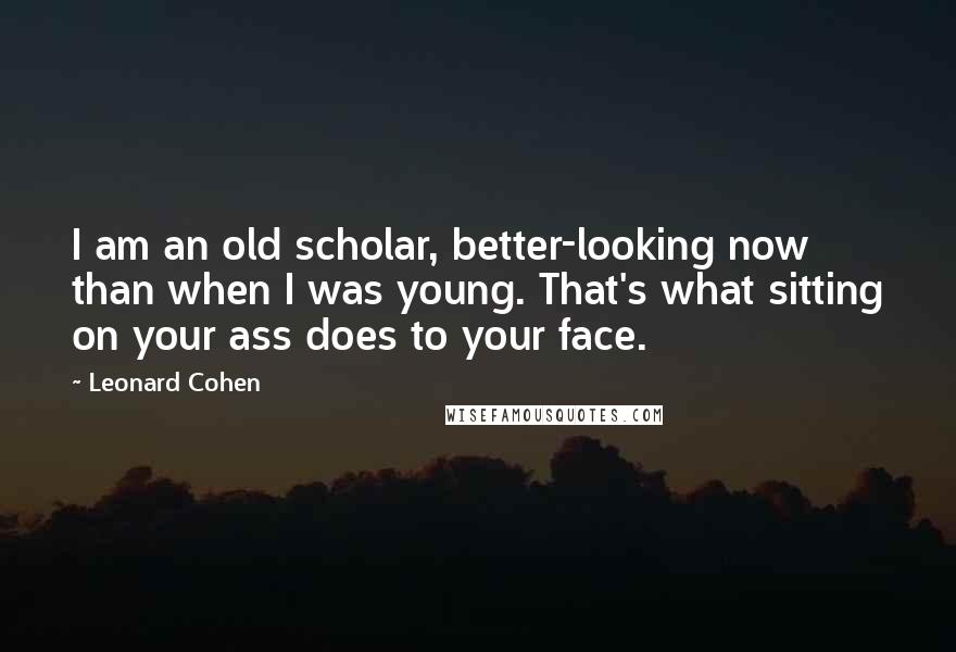 Leonard Cohen Quotes: I am an old scholar, better-looking now than when I was young. That's what sitting on your ass does to your face.