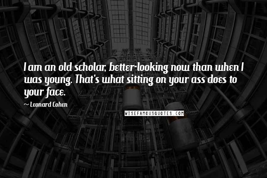 Leonard Cohen Quotes: I am an old scholar, better-looking now than when I was young. That's what sitting on your ass does to your face.