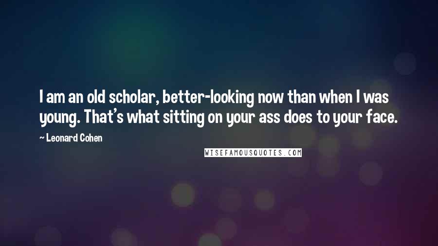 Leonard Cohen Quotes: I am an old scholar, better-looking now than when I was young. That's what sitting on your ass does to your face.