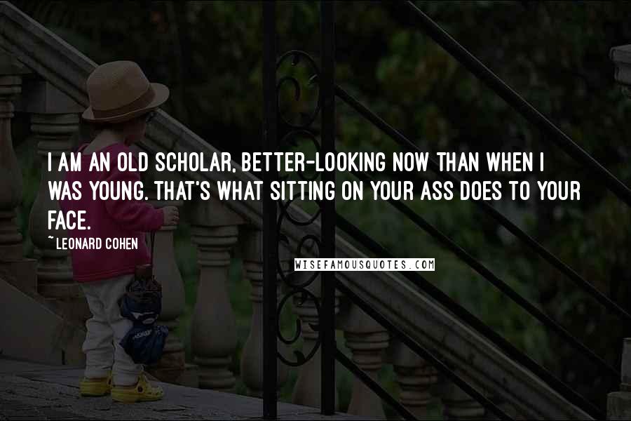 Leonard Cohen Quotes: I am an old scholar, better-looking now than when I was young. That's what sitting on your ass does to your face.