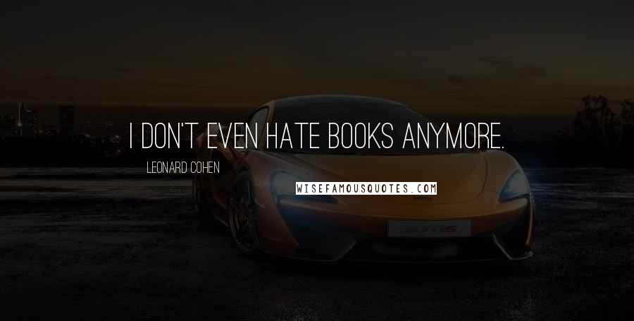 Leonard Cohen Quotes: I don't even hate books anymore.