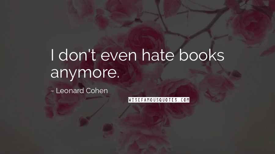 Leonard Cohen Quotes: I don't even hate books anymore.