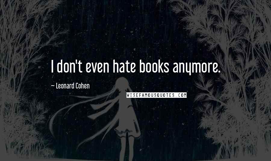 Leonard Cohen Quotes: I don't even hate books anymore.