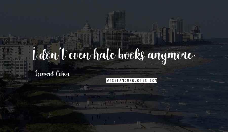 Leonard Cohen Quotes: I don't even hate books anymore.