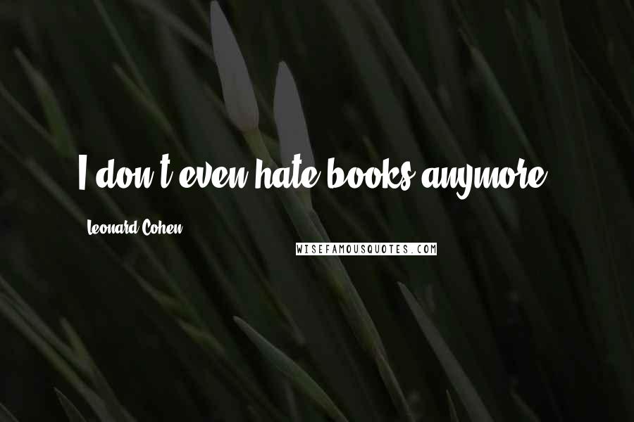 Leonard Cohen Quotes: I don't even hate books anymore.