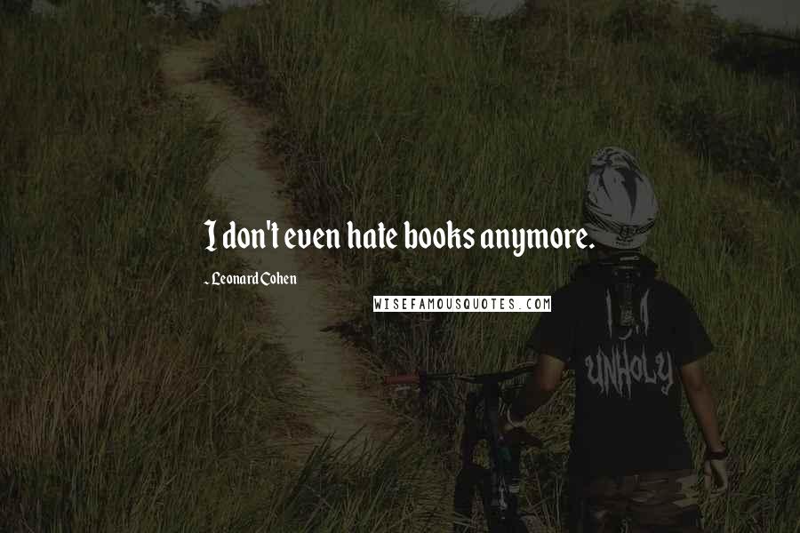 Leonard Cohen Quotes: I don't even hate books anymore.