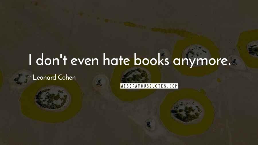 Leonard Cohen Quotes: I don't even hate books anymore.