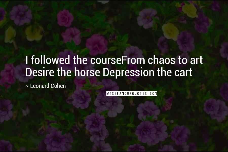 Leonard Cohen Quotes: I followed the courseFrom chaos to art Desire the horse Depression the cart