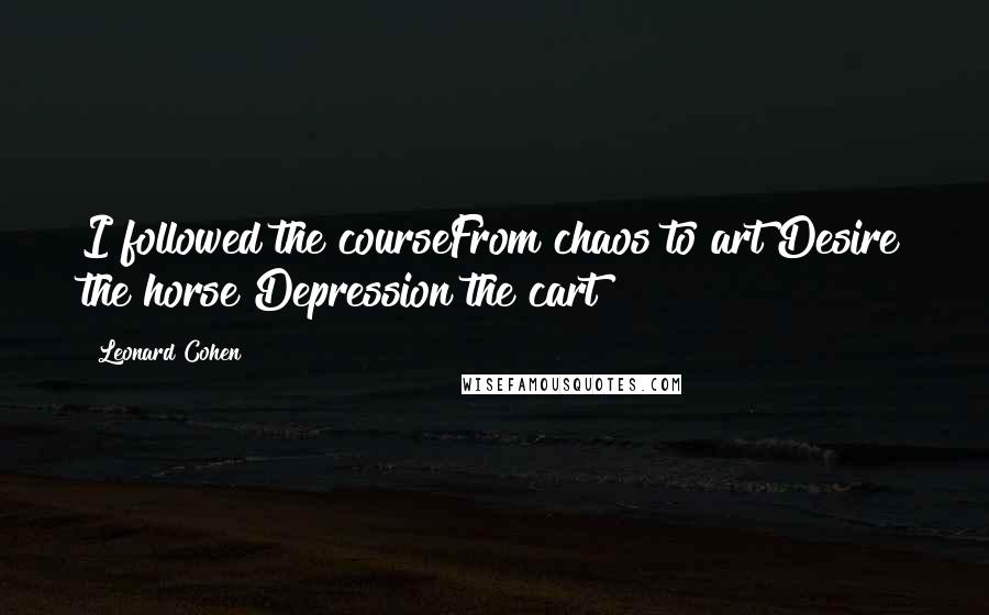 Leonard Cohen Quotes: I followed the courseFrom chaos to art Desire the horse Depression the cart