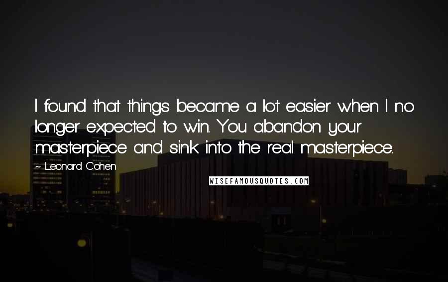 Leonard Cohen Quotes: I found that things became a lot easier when I no longer expected to win. You abandon your masterpiece and sink into the real masterpiece.